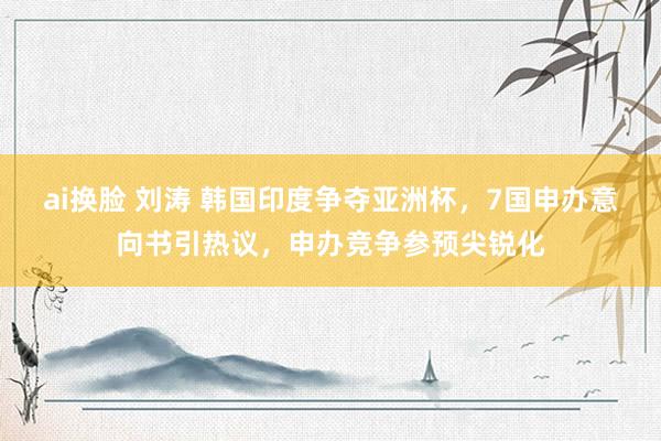 ai换脸 刘涛 韩国印度争夺亚洲杯，7国申办意向书引热议，申办竞争参预尖锐化