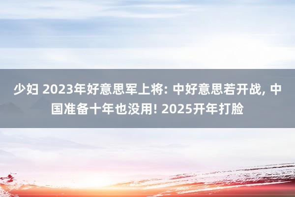 少妇 2023年好意思军上将: 中好意思若开战， 中国准备十年也没用! 2025开年打脸