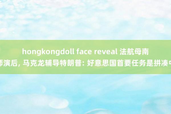 hongkongdoll face reveal 法航母南舟师演后, 马克龙辅导特朗普: 好意思国首要任务是拼凑中国