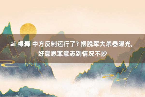 ai 裸舞 中方反制运行了? 摆脱军大杀器曝光， 好意思菲意志到情况不妙