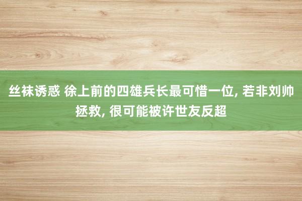 丝袜诱惑 徐上前的四雄兵长最可惜一位, 若非刘帅拯救, 很可能被许世友反超