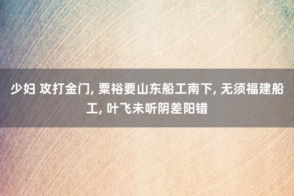 少妇 攻打金门， 粟裕要山东船工南下， 无须福建船工， 叶飞未听阴差阳错