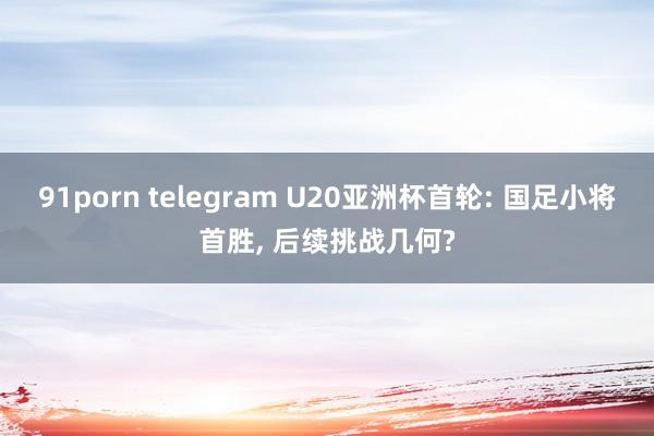 91porn telegram U20亚洲杯首轮: 国足小将首胜， 后续挑战几何?