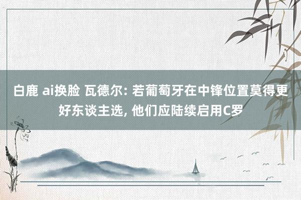 白鹿 ai换脸 瓦德尔: 若葡萄牙在中锋位置莫得更好东谈主选， 他们应陆续启用C罗