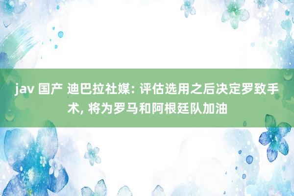 jav 国产 迪巴拉社媒: 评估选用之后决定罗致手术， 将为罗马和阿根廷队加油
