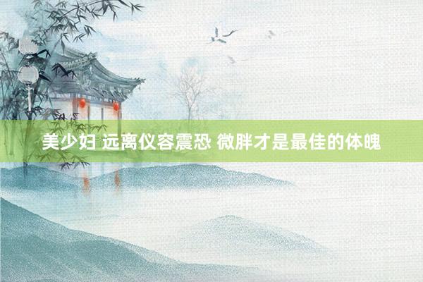 美少妇 远离仪容震恐 微胖才是最佳的体魄