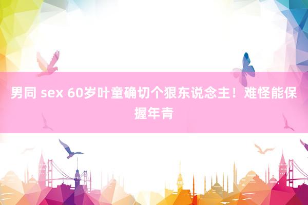 男同 sex 60岁叶童确切个狠东说念主！难怪能保握年青