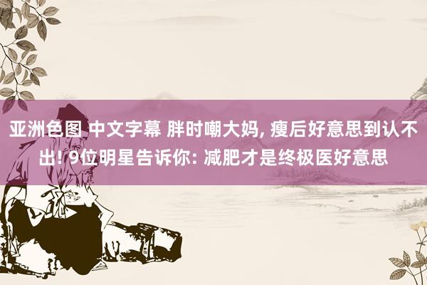 亚洲色图 中文字幕 胖时嘲大妈， 瘦后好意思到认不出! 9位明星告诉你: 减肥才是终极医好意思