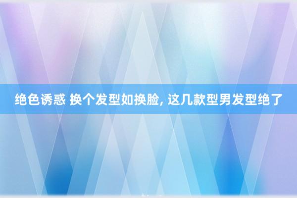 绝色诱惑 换个发型如换脸， 这几款型男发型绝了