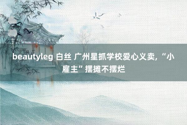 beautyleg 白丝 广州星抓学校爱心义卖， “小雇主”摆摊不摆烂