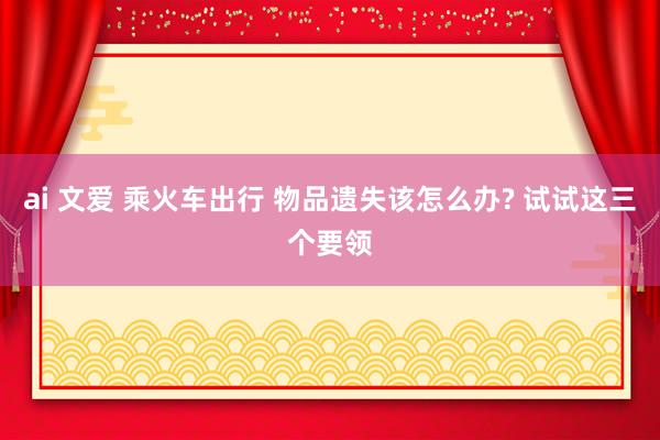 ai 文爱 乘火车出行 物品遗失该怎么办? 试试这三个要领