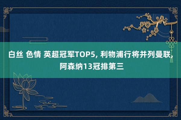 白丝 色情 英超冠军TOP5， 利物浦行将并列曼联， 阿森纳13冠排第三
