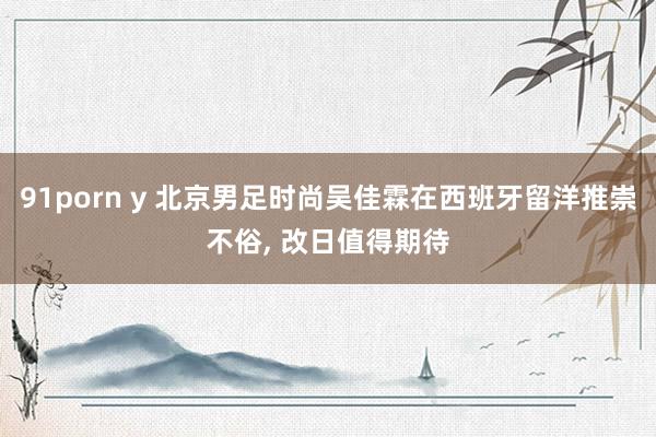 91porn y 北京男足时尚吴佳霖在西班牙留洋推崇不俗， 改日值得期待