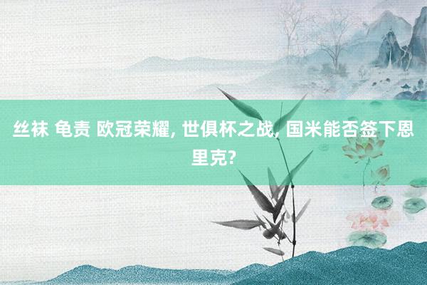 丝袜 龟责 欧冠荣耀， 世俱杯之战， 国米能否签下恩里克?