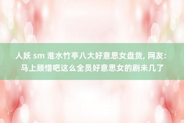 人妖 sm 淮水竹亭八大好意思女盘货， 网友: 马上顾惜吧这么全员好意思女的剧未几了