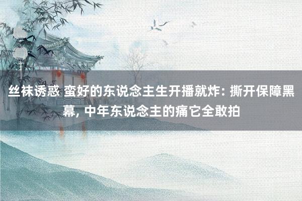 丝袜诱惑 蛮好的东说念主生开播就炸: 撕开保障黑幕, 中年东说念主的痛它全敢拍