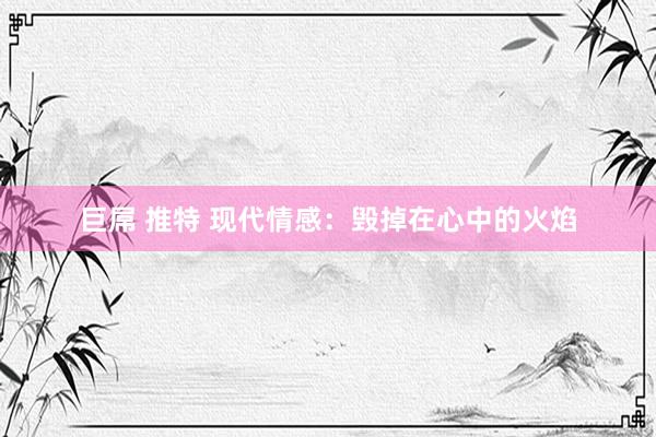 巨屌 推特 现代情感：毁掉在心中的火焰