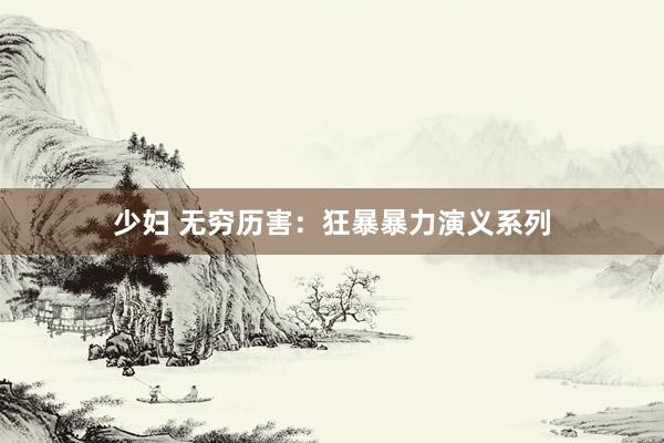 少妇 无穷历害：狂暴暴力演义系列