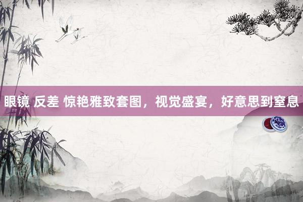眼镜 反差 惊艳雅致套图，视觉盛宴，好意思到窒息
