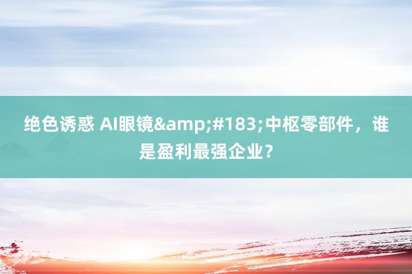 绝色诱惑 AI眼镜&#183;中枢零部件，谁是盈利最强企业？
