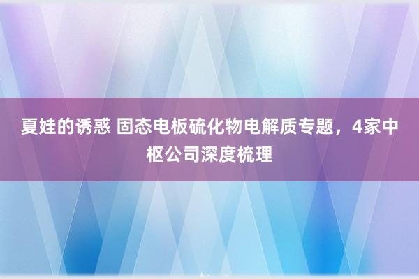 夏娃的诱惑 固态电板硫化物电解质专题，4家中枢公司深度梳理