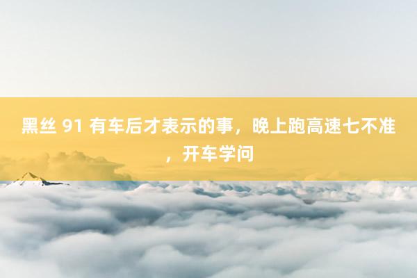 黑丝 91 有车后才表示的事，晚上跑高速七不准，开车学问