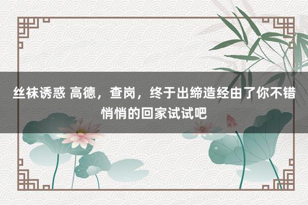 丝袜诱惑 高德，查岗，终于出缔造经由了你不错悄悄的回家试试吧
