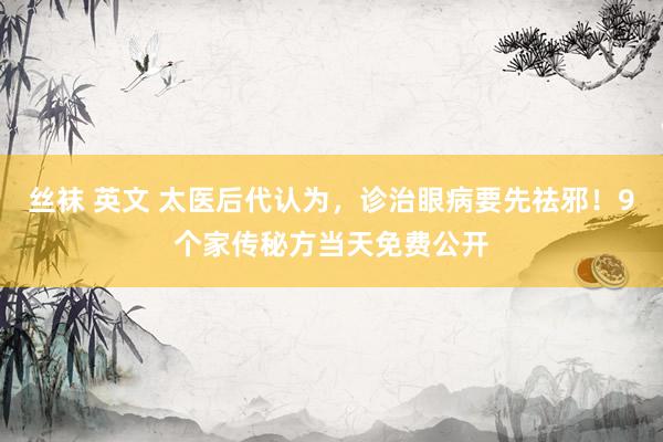 丝袜 英文 太医后代认为，诊治眼病要先祛邪！9个家传秘方当天免费公开