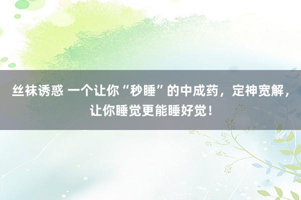 丝袜诱惑 一个让你“秒睡”的中成药，定神宽解，让你睡觉更能睡好觉！