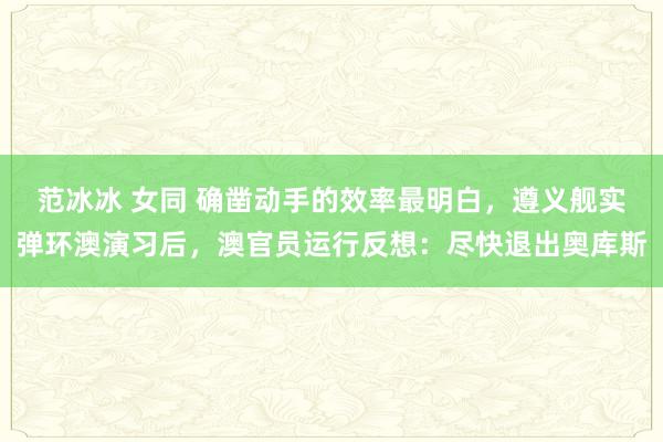 范冰冰 女同 确凿动手的效率最明白，遵义舰实弹环澳演习后，澳官员运行反想：尽快退出奥库斯