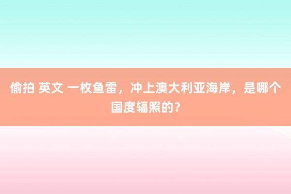 偷拍 英文 一枚鱼雷，冲上澳大利亚海岸，是哪个国度辐照的？