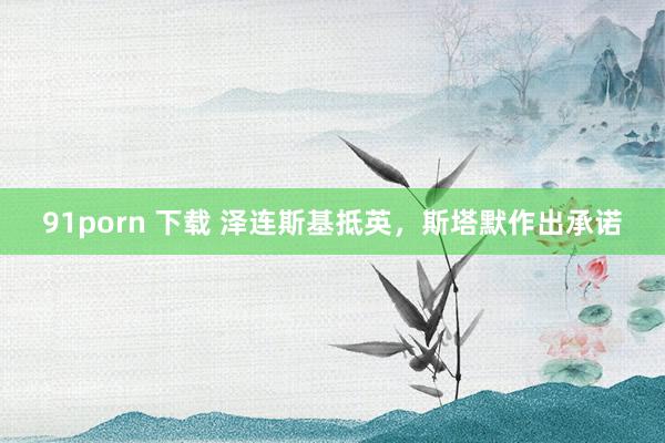 91porn 下载 泽连斯基抵英，斯塔默作出承诺