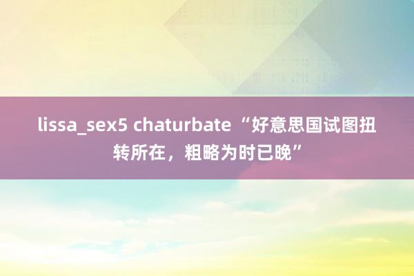 lissa_sex5 chaturbate “好意思国试图扭转所在，粗略为时已晚”