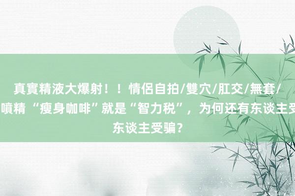 真實精液大爆射！！情侶自拍/雙穴/肛交/無套/大量噴精 “瘦身咖啡”就是“智力税”，为何还有东谈主受骗？