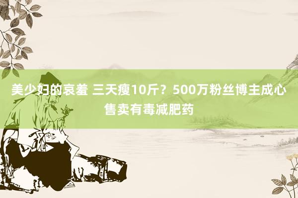 美少妇的哀羞 三天瘦10斤？500万粉丝博主成心售卖有毒减肥药
